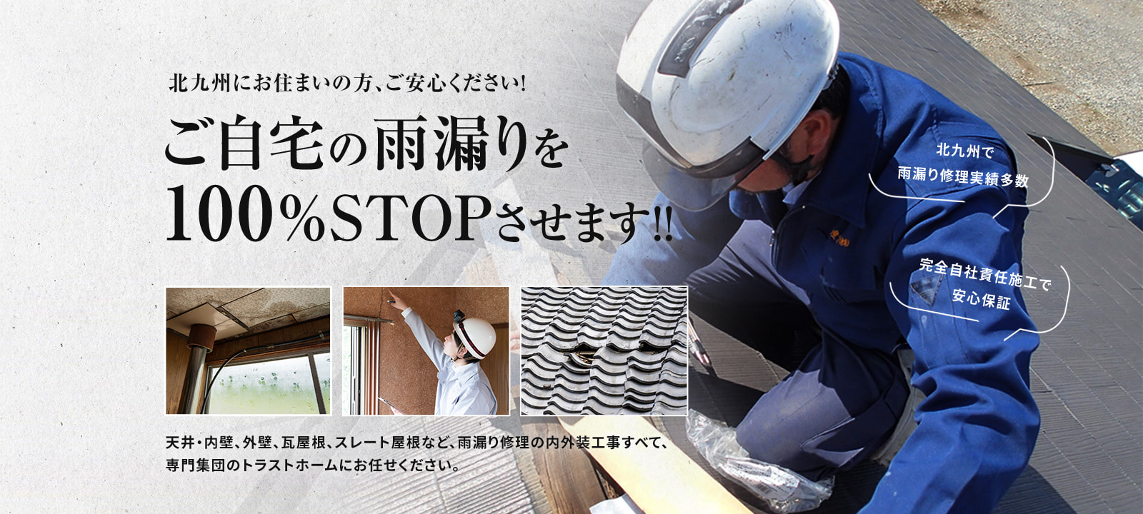 北九州にお住まいの方、ご安心ください！ご自宅の雨漏りを100％STOPさせます！！天井・内壁、外壁、瓦屋根、スレート屋根など、雨漏り修理の内外装工事すべて、専門集団のトラストホームにお任せください。北九州で雨漏り修理実績多数 完全自社責任施工で安心保証